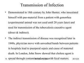 26/12/24
Dr. Adnan S. Jaran
15
Transmission of Infection
• Demonstrated in 18th century by John Hunter, who inoculated
himself with pus-material from a patient with gonorrhea
(experimental animal was not used until 20 years later) and
used for transmission of the tuberculosis causative agent
(direct & indirect).
• The indirect transmission of disease was recognized later in
1840s, physician move with unwashed hands between patients
in hospitals lead to puerperal sepsis and cause of maternal
death. In London, John Snow showed that cholera agent is
spread through contaminated water with fecal matters.
 