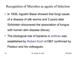 26/12/24
Dr. Adnan S. Jaran
16
Recognition of Microbes as agents of Infection
• In 1836, Agostin Bassi showed that fungi cause
of a disease of silk worms and 3 years later
Schönlein discovered the association of fungus
with human skin disease (favus).
• The etiological role of bacteria in anthrax was
established by Robert Koch in1867 confirmed by
Pasteur and his colleagues.
 