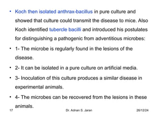 26/12/24
Dr. Adnan S. Jaran
17
• Koch then isolated anthrax-bacillus in pure culture and
showed that culture could transmit the disease to mice. Also
Koch identified tubercle bacilli and introduced his postulates
for distinguishing a pathogenic from adventitious microbes:
• 1- The microbe is regularly found in the lesions of the
disease.
• 2- It can be isolated in a pure culture on artificial media.
• 3- Inoculation of this culture produces a similar disease in
experimental animals.
• 4- The microbes can be recovered from the lesions in these
animals.
 