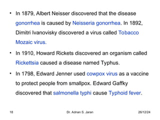 26/12/24
Dr. Adnan S. Jaran
18
• In 1879, Albert Neisser discovered that the disease
gonorrhea is caused by Neisseria gonorrhea. In 1892,
Dimitri Ivanovisky discovered a virus called Tobacco
Mozaic virus.
• In 1910, Howard Rickets discovered an organism called
Rickettsia caused a disease named Typhus.
• In 1798, Edward Jenner used cowpox virus as a vaccine
to protect people from smallpox. Edward Gaffky
discovered that salmonella typhi cause Typhoid fever.
 
