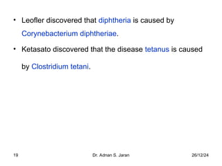 26/12/24
Dr. Adnan S. Jaran
19
• Leofler discovered that diphtheria is caused by
Corynebacterium diphtheriae.
• Ketasato discovered that the disease tetanus is caused
by Clostridium tetani.
 