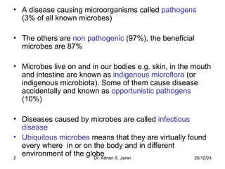 26/12/24
Dr. Adnan S. Jaran
2
• A disease causing microorganisms called pathogens
(3% of all known microbes)
• The others are non pathogenic (97%), the beneficial
microbes are 87%
• Microbes live on and in our bodies e.g. skin, in the mouth
and intestine are known as indigenous microflora (or
indigenous microbiota). Some of them cause disease
accidentally and known as opportunistic pathogens
(10%)
• Diseases caused by microbes are called infectious
disease
• Ubiquitous microbes means that they are virtually found
every where in or on the body and in different
environment of the globe
 