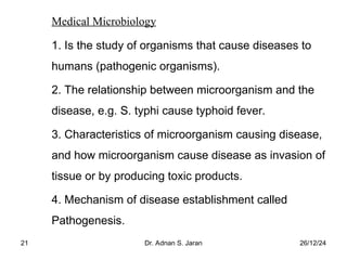 26/12/24
Dr. Adnan S. Jaran
21
Medical Microbiology
1. Is the study of organisms that cause diseases to
humans (pathogenic organisms).
2. The relationship between microorganism and the
disease, e.g. S. typhi cause typhoid fever.
3. Characteristics of microorganism causing disease,
and how microorganism cause disease as invasion of
tissue or by producing toxic products.
4. Mechanism of disease establishment called
Pathogenesis.
 