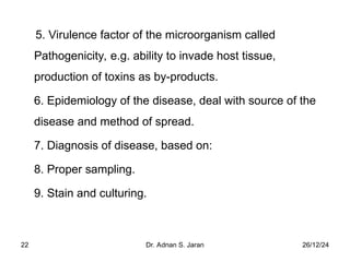 26/12/24
Dr. Adnan S. Jaran
22
5. Virulence factor of the microorganism called
Pathogenicity, e.g. ability to invade host tissue,
production of toxins as by-products.
6. Epidemiology of the disease, deal with source of the
disease and method of spread.
7. Diagnosis of disease, based on:
8. Proper sampling.
9. Stain and culturing.
 