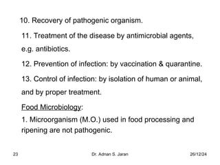 26/12/24
Dr. Adnan S. Jaran
23
10. Recovery of pathogenic organism.
11. Treatment of the disease by antimicrobial agents,
e.g. antibiotics.
12. Prevention of infection: by vaccination & quarantine.
13. Control of infection: by isolation of human or animal,
and by proper treatment.
Food Microbiology:
1. Microorganism (M.O.) used in food processing and
ripening are not pathogenic.
 