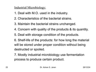 26/12/24
Dr. Adnan S. Jaran
25
Industrial Microbiology:
1. Deal with M.O. used in the industry.
2. Characteristics of the bacterial strains.
3. Maintain the bacterial strains unchanged.
4. Concern with quality of the products & its quantity.
5. Deal with storage condition of the products.
6. Shelf-life of the products: for how long the material
will be stored under proper condition without being
destructed or spoiled.
7. Mostly industrial microbiology use fermentation
process to produce certain product.
 