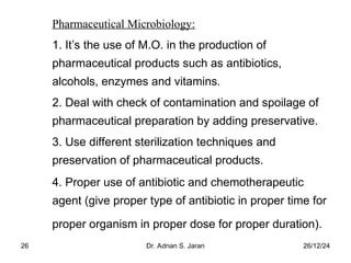 26/12/24
Dr. Adnan S. Jaran
26
Pharmaceutical Microbiology:
1. It’s the use of M.O. in the production of
pharmaceutical products such as antibiotics,
alcohols, enzymes and vitamins.
2. Deal with check of contamination and spoilage of
pharmaceutical preparation by adding preservative.
3. Use different sterilization techniques and
preservation of pharmaceutical products.
4. Proper use of antibiotic and chemotherapeutic
agent (give proper type of antibiotic in proper time for
proper organism in proper dose for proper duration).
 