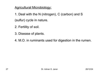 26/12/24
Dr. Adnan S. Jaran
27
Agricultural Microbiology:
1. Deal with the N (nitrogen), C (carbon) and S
(sulfur) cycle in nature.
2. Fertility of soil.
3. Disease of plants.
4. M.O. in ruminants used for digestion in the rumen.
 