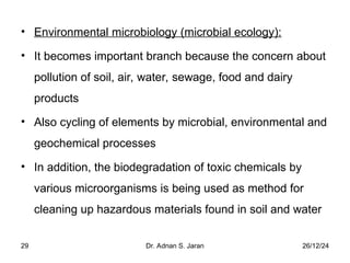 26/12/24
Dr. Adnan S. Jaran
29
• Environmental microbiology (microbial ecology):
• It becomes important branch because the concern about
pollution of soil, air, water, sewage, food and dairy
products
• Also cycling of elements by microbial, environmental and
geochemical processes
• In addition, the biodegradation of toxic chemicals by
various microorganisms is being used as method for
cleaning up hazardous materials found in soil and water
 