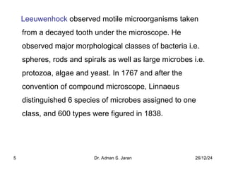 26/12/24
Dr. Adnan S. Jaran
5
Leeuwenhock observed motile microorganisms taken
from a decayed tooth under the microscope. He
observed major morphological classes of bacteria i.e.
spheres, rods and spirals as well as large microbes i.e.
protozoa, algae and yeast. In 1767 and after the
convention of compound microscope, Linnaeus
distinguished 6 species of microbes assigned to one
class, and 600 types were figured in 1838.
 