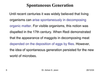 26/12/24
Dr. Adnan S. Jaran
6
Spontaneous Generation
Until recent centuries it was widely believed that living
organisms can arise spontaneously in decomposing
organic matter. For visible organisms, this notion was
dispelled in the 17th century. When Redi demonstrated
that the appearance of maggots in decomposing meat
depended on the deposition of eggs by flies. However,
the idea of spontaneous generation persisted for the new
world of microbes.
 