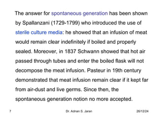 26/12/24
Dr. Adnan S. Jaran
7
The answer for spontaneous generation has been shown
by Spallanzani (1729-1799) who introduced the use of
sterile culture media: he showed that an infusion of meat
would remain clear indefinitely if boiled and properly
sealed. Moreover, in 1837 Schwann showed that hot air
passed through tubes and enter the boiled flask will not
decompose the meat infusion. Pasteur in 19th century
demonstrated that meat infusion remain clear if it kept far
from air-dust and live germs. Since then, the
spontaneous generation notion no more accepted.
 