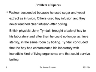 26/12/24
Dr. Adnan S. Jaran
8
Problem of Spores
* Pasteur succeeded because he used sugar and yeast
extract as infusion. Others used hay infusion and they
never reached clear infusion after boiling.
British physicist John Tyndall, brought a bale of hay to
his laboratory and after then he could no longer achieve
sterility, in the same room by boiling. Tyndall concluded
that the hay had contaminated his laboratory with
incredible kind of living organisms: one that could survive
boiling.
 