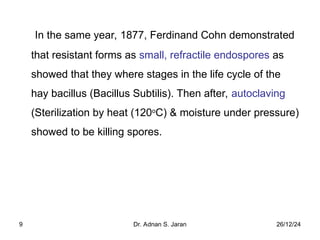 26/12/24
Dr. Adnan S. Jaran
9
In the same year, 1877, Ferdinand Cohn demonstrated
that resistant forms as small, refractile endospores as
showed that they where stages in the life cycle of the
hay bacillus (Bacillus Subtilis). Then after, autoclaving
(Sterilization by heat (120o
C) & moisture under pressure)
showed to be killing spores.
 