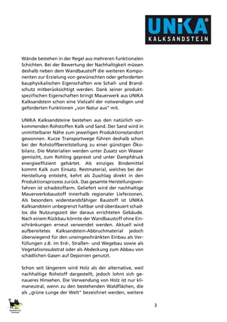 3
Wände bestehen in der Regel aus mehreren funktionalen
Schichten. Bei der Bewertung der Nachhaltigkeit müssen
deshalb neben dem Wandbaustoff die weiteren Kompo-
nenten zur Erzielung von gewünschten oder geforderten
bauphysikalischen Eigenschaften wie Schall- und Brand-
schutz mitberücksichtigt werden. Dank seiner produkt-
spezifischen Eigenschaften bringt Mauerwerk aus UNIKA
Kalksandstein schon eine Vielzahl der notwendigen und
geforderten Funktionen „von Natur aus“ mit.
UNIKA Kalksandsteine bestehen aus den natürlich vor-
kommenden Rohstoffen Kalk und Sand. Der Sand wird in
unmittelbarer Nähe zum jeweiligen Produktionsstandort
gewonnen. Kurze Transportwege führen deshalb schon
bei der Rohstoffbereitstellung zu einer günstigen Öko-
bilanz. Die Materialien werden unter Zusatz von Wasser
gemischt, zum Rohling gepresst und unter Dampfdruck
energieeffizient gehärtet. Als einziges Bindemittel
kommt Kalk zum Einsatz. Restmaterial, welches bei der
Herstellung entsteht, kehrt als Zuschlag direkt in den
Produktionsprozess zurück. Das gesamte Herstellungsver-
fahren ist schadstoffarm. Geliefert wird der nachhaltige
Mauerwerksbaustoff innerhalb regionaler Lieferzonen.
Als besonders widerstandsfähiger Baustoff ist UNIKA
Kalksandstein unbegrenzt haltbar und überdauert schad-
los die Nutzungszeit der daraus errichteten Gebäude.
Nach einem Rückbau könnte der Wandbaustoff ohne Ein-
schränkungen erneut verwendet werden. Aktuell wird
aufbereitetes Kalksandstein-Abbruchmaterial jedoch
überwiegend für den uneingeschränkten Einbau als Ver-
füllungen z.B. im Erd-, Straßen- und Wegebau sowie als
Vegetationssubstrat oder als Abdeckung zum Abbau von
schädlichen Gasen auf Deponien genutzt.
Schon seit längerem wird Holz als der alternative, weil
nachhaltige Rohstoff dargestellt, jedoch lohnt sich ge-
naueres Hinsehen. Die Verwendung von Holz ist nur kli-
maneutral, wenn zu den bestehenden Waldflächen, die
als „grüne Lunge der Welt“ bezeichnet werden, weitere
 