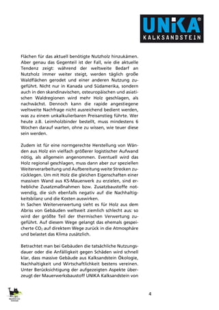 4
Flächen für das aktuell benötigte Nutzholz hinzukämen.
Aber genau das Gegenteil ist der Fall, wie die aktuelle
Tendenz zeigt: während der weltweite Bedarf an
Nutzholz immer weiter steigt, werden täglich große
Waldflächen gerodet und einer anderen Nutzung zu-
geführt. Nicht nur in Kanada und Südamerika, sondern
auch in den skandinavischen, osteuropäischen und asiati-
schen Waldregionen wird mehr Holz geschlagen, als
nachwächst. Dennoch kann die rapide angestiegene
weltweite Nachfrage nicht ausreichend bedient werden,
was zu einem unkalkulierbaren Preisanstieg führte. Wer
heute z.B. Leimholzbinder bestellt, muss mindestens 6
Wochen darauf warten, ohne zu wissen, wie teuer diese
sein werden.
Zudem ist für eine normgerechte Herstellung von Wän-
den aus Holz ein vielfach größerer logistischer Aufwand
nötig, als allgemein angenommen. Eventuell wird das
Holz regional geschlagen, muss dann aber zur speziellen
Weiterverarbeitung und Aufbereitung weite Strecken zu-
rücklegen. Um mit Holz die gleichen Eigenschaften einer
massiven Wand aus KS-Mauerwerk zu erzielen, sind er-
hebliche Zusatzmaßnahmen bzw. Zusatzbaustoffe not-
wendig, die sich ebenfalls negativ auf die Nachhaltig-
keitsbilanz und die Kosten auswirken.
In Sachen Weiterverwertung sieht es für Holz aus dem
Abriss von Gebäuden weltweit ziemlich schlecht aus: so
wird der größte Teil der thermischen Verwertung zu-
geführt. Auf diesem Wege gelangt das ehemals gespei-
cherte CO2 auf direktem Wege zurück in die Atmosphäre
und belastet das Klima zusätzlich.
Betrachtet man bei Gebäuden die tatsächliche Nutzungs-
dauer oder die Anfälligkeit gegen Schäden wird schnell
klar, dass massive Gebäude aus Kalksandstein Ökologie,
Nachhaltigkeit und Wirtschaftlichkeit bestens vereinen.
Unter Berücksichtigung der aufgezeigten Aspekte über-
zeugt der Mauerwerksbaustoff UNIKA Kalksandstein von
 