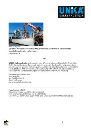 6
UNINachhaltig_8244
Geliefert wird der nachhaltige Mauerwerksbaustoff UNIKA Kalksandstein
innerhalb regionaler Lieferzonen.
Fotos: UNIKA
xxx
UNIKA Kalksandstein wird sowohl in den Wirtschaftsräumen Rhein-Ruhr, Rhein-Main,
Berlin-Brandenburg und Bayern, als auch im gesamten Bundesgebiet angeboten. Zum
Lieferprogramm gehören werkseitig vorkonfektionierte Wandbausätze und verschiedene
Sonderprodukte. Mit der bundesweiten Verteilung setzt UNIKA auf regionale Nähe,
kontinuierliche Kundenbeziehungen und kompetente, individuelle Beratung.
Weitere Informationen von:
UNIKA GmbH
Am Opel-Prüffeld 3
D-63110 Rodgau
www.unika-kalksandstein.de
Pressekontakt UNIKA
Flüstertüte - Presse- und Öffentlichkeitsarbeit
Sven-Erik Tornow, Entenweg 15, D-50829 Köln
Fon: 0221-27 89 004, Fax: 0221-27 89 009, Email: Sven.Tornow@fluestertuete.de
 