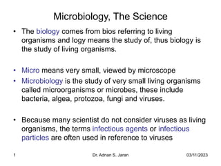 03/11/2023
Dr. Adnan S. Jaran
1
Microbiology, The Science
• The biology comes from bios referring to living
organisms and logy means the study of, thus biology is
the study of living organisms.
• Micro means very small, viewed by microscope
• Microbiology is the study of very small living organisms
called microorganisms or microbes, these include
bacteria, algea, protozoa, fungi and viruses.
• Because many scientist do not consider viruses as living
organisms, the terms infectious agents or infectious
particles are often used in reference to viruses
 