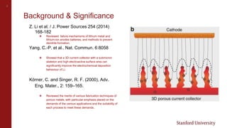 4
Background & Significance
Z. Li et al. / J. Power Sources 254 (2014)
168-182
❖ Reviewed failure mechanisms of lithium metal and
lithium-ion anodes batteries, and methods to prevent
dendrite formation.
Yang, C.-P. et al.. Nat. Commun. 6:8058
❖ Showed that a 3D current collector with a submicron
skeleton and high electroactive surface area can
significantly improve the electrochemical deposition
behaviour of Li.
Körner, C. and Singer, R. F. (2000), Adv.
Eng. Mater., 2: 159–165.
❖ Reviewed the merits of various fabrication techniques of
porous metals, with particular emphasis placed on the
demands of the various applications and the suitability of
each process to meet these demands.
 