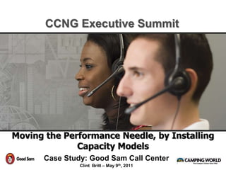 Moving the Performance Needle, by Installing
Capacity Models
Case Study: Good Sam Call Center
Clint Britt – May 9th, 2011
CCNG Executive Summit
 