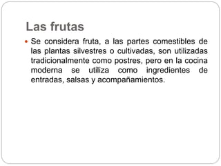Las frutas
 Se considera fruta, a las partes comestibles de
las plantas silvestres o cultivadas, son utilizadas
tradicionalmente como postres, pero en la cocina
moderna se utiliza como ingredientes de
entradas, salsas y acompañamientos.
 