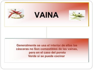 VAINA
Generalmente se usa el interior de ellas las
cáscaras no Son comestibles de las vainas,
pero en el caso del poroto
Verde si se puede cocinar
 
