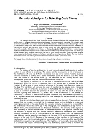 TELKOMNIKA, Vol.16, No.3, June 2018, pp. 1264~1275
ISSN: 1693-6930, accredited A by DIKTI, Decree No: 58/DIKTI/Kep/2013
DOI: 10.12928/TELKOMNIKA.v16i3.4442  1264
Received August 20, 2017; Revised April 3, 2018; Accepted April 26, 2018
Behavioral Analysis for Detecting Code Clones
Bayu Priyambadha*
1
, Siti Rochimah
2
1
Informatics Department, Faculty of Computer Science
University of Brawijaya, Indonesia
2
Informatics Department, Faculty of Information Technology
Institut Teknologi Sepuluh Nopember, Indonesia
*Corresponding author, e-mail: bayu_priyambadha@ub.ac.id
Abstract
The activities of copy and paste fragments of code from a source code into the other source code
is often done by software developers because it's easier than generate code manually.This behavior leads
to the increase of effort to maintain the code. One of the detection methods of semantic cloning is based
on the behavior ofthe code. The code behavior detected by observing atan input, outputand the effects of
the method. Methods with the same value of input, output, and effect will indicate that semantically the
same. However, the detection method based on the input, output, and effect could not be used in a void
method or method without parameters,another side comprehensively detection is required. The challenge
is how to detect which variable in a method that acts as input, output, and effect. Detection of the variable
input, output, and effects in a void method done using Program Dependence Graph. The use of clone
detection methods semantically based on behavior can increase the agreement value.
Keywords:clone detection;semantic clone;behavioral cloning;software maintenance
Copyright © 2018 Universitas Ahmad Dahlan. All rights reserved.
1. Introduction
The process of copying and insertion of code fragments specific code section to another
section of code referred to as cloning. The process can be accompanied or not by changes or
the modification of code [1]. Software developers often do so for various reasons, such as
software limitations of working time. Some researchers claim that there is a 20-30% overall
code are cloned in the source code [1]. The existence of this cloning requires good
management, given that there are some impacts that may be caused.
Code cloning is believed can cut the time of generating the source code in software
development. With the cloning, a developer has a very simple way to generate the code.
However, it will be able to cause problems when one of the copied code fragments containing
the bug. This condition will increase the cost of maintaining the source code. Increasing
maintenance costs are shown by an increase in efforts [2-3], the time and expense [4-5]. There
is also a correlation between the presence of clones in code with the onset of defects in
software. Sjoberg and Yamashita [2], states that if the maintenance is not carried out
consistently, it can lead to defects in the software. The same thing also delivered by Bettenburg
et al., [6] which states that disability may occur if the developer did not perform well on cloning
maintenance code.
Several methods have been used in the process of clone discovery. These methods are
grouped into two groups, a method that is executed based on the similarity of syntax and
meaning (semantics). In the case of code, the semantic similarity of code cannot be looked from
the relatedness between the words [7] or the ontology [8]. Elva and Leavens [9-10], mention in
different terms, the representational and functional similarities. The similarity of the syntax is
done by looking at how the source code it is presented or written. This approach considers only
the similarity of syntax and has minimal semantic information. Meanwhile, the semantic
similarity, the search process is done by looking at the meaning of the code. The meaning of a
code fragment can be seen from the function of the code [5],[9], and the relationships of the
elements of the code [10-11]. Because of the presence of clone can lead to the increase of the
maintenance cost, then the cloned code in a source code of the software must be found to help
facilitate the management process of cloning. The importance of knowing the existence of clone
is to simplify the process of refactoring the code. Refactoring code is done to maintain the
 