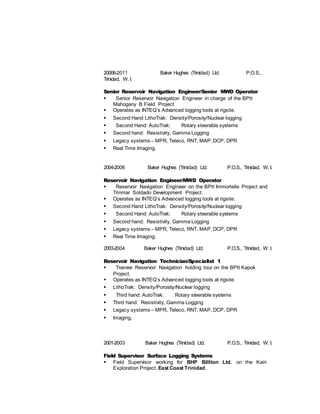 20006-2011 Baker Hughes (Trinidad) Ltd. P.O.S.,
Trinidad, W. I.
Senior Reservoir Navigation Engineer/Senior MWD Operator
 Senior Reservoir Navigation Engineer in charge of the BPtt
Mahogany B Field Project
 Operates as INTEQ’s Advanced logging tools at rigsite.
 Second Hand LithoTrak: Density/Porosity/Nuclear logging
 Second Hand: AutoTrak: Rotary steerable systems
 Second hand: Resistivity, Gamma Logging
 Legacy systems – MPR, Teleco, RNT, MAP, DCP, DPR
 Real Time Imaging.
2004-2006 Baker Hughes (Trinidad) Ltd. P.O.S., Trinidad, W. I.
Reservoir Navigation Engineer/MWD Operator
 Reservoir Navigation Engineer on the BPtt Immortelle Project and
Trinmar Soldado Development Project.
 Operates as INTEQ’s Advanced logging tools at rigsite.
 Second Hand LithoTrak: Density/Porosity/Nuclear logging
 Second Hand: AutoTrak: Rotary steerable systems
 Second hand: Resistivity, Gamma Logging
 Legacy systems – MPR, Teleco, RNT, MAP, DCP, DPR
 Real Time Imaging.
2003-2004 Baker Hughes (Trinidad) Ltd. P.O.S., Trinidad, W. I.
Reservoir Navigation Technician/Specialist 1
 Trainee Reservoir Navigation holding tour on the BPtt Kapok
Project.
 Operates as INTEQ’s Advanced logging tools at rigsite.
 LithoTrak: Density/Porosity/Nuclear logging
 Third hand: AutoTrak: Rotary steerable systems
 Third hand: Resistivity, Gamma Logging
 Legacy systems – MPR, Teleco, RNT, MAP, DCP, DPR
 Imaging.
2001-2003 Baker Hughes (Trinidad) Ltd. P.O.S., Trinidad, W. I.
Field Supervisor Surface Logging Systems
 Field Supervisor working for BHP Billiton Ltd. on the Kairi
Exploration Project, East Coast Trinidad.
 