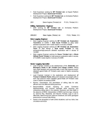 Field Supervisor working for BP Trinidad Ltd. on Kapok Platform
Development Project, East Coast Trinidad.
 Field Supervisor working for BP Trinidad Ltd. on Amherstia Platform
Development Project, East Coast Trinidad.
2001 Baker Hughes (Trinidad) Ltd P.O.S., Trinidad, W. I.
Drilling Optimization Engineer
 DOE working for BP Trinidad Ltd. on Amherstia Platform
Development Project, East Coast Trinidad.
2000-2001 Baker Hughes (Trinidad) Ltd. P.O.S., Trinidad, W. I.
Data Logging Engineer
 Data Logging Engineer working for BP Trinidad Ltd. Exploration
Team/Arco on Catfish 1, East Coast Trinidad on deep water
deviated exploration well in water depths in excess of 4000ft.
 Data Logging Engineer working for BP Trinidad Ltd. Exploration
Team on Red Mango 2, East Coast Trinidad on high
temperature/high-pressure deviated exploration well in excess of
16,000ft
 Data Logging Engineer working for Exxon Trinidad Ltd. in Block
36/East Coast Trinidad on high-pressure exploration wells in excess
of 13,000ft in water depths in excess of 3,000ft.
Senior Logging Specialist
 Lead Engineer involved in the development of the Amherstia and
Mahogany Fields for BP Trinidad and Tobago Limited, Drilling
high angle deviated and horizontal wells in both high pressure and/or
depleted gas/oil fields off Trinidad’s east coast to depths exceeding
14,000ft.
 Lead Engineer involved in the exploration and development of
Trinmar’s Soldado Fields drilling both deviated and straight wells in
both high pressure and/or depleted gas/oil fields off Trinidad’s west
coast to depths exceeding 8,000ft.
 Monitor, interpretation and assimilation of drilling data for safe,
efficient and cost effective drilling practices.
 Responsibilities include reporting to onsite Contractor
Representatives and onshore Geologist while acquiring and
interpreting drilling data in the selection reservoirs and total depth in
the absence of MWD. Interpretation of MWD real time logs, inclusive
of, Gamma Ray, Resistivity and Neutron Porosity Logs to aid in
effectively determining pore pressure transitions and other geological
phenomena to ensure safe drilling.
 Assist in the recognition of well control situations, such as, kicks, loss
circulation and stuck
 