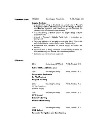 Experience (cont.) 1997-2000 Baker Hughes (Trinidad) Ltd. P.O.S., Trinidad, W. I.
Logging Geologist
 Involved in the drilling of directional and vertical wells in Amoco’s
Mahogany and Block 5B oil fields along with Red Mango, Sandpiper
and Manakin exploration wells drilled through over-pressured and
depleted zones for Plio/Pleistocene reservoirs.
 Involved in Drilling for British Gas on the Dolphin Deep an Turtle
Exploration wells
 Involved in Trinmar’s Soldado Fields both in exploration and
development
 Geological evaluation of well-bore cuttings while drilling Oil and Gas
wells, to facilitate the creation of a Formation Evaluation Log.
 Maintenance and calibration of surface logging equipment and
sensors.
 Basic evaluation of drilling parameters so as to identify reservoirs and
source rocks along with possible pressure related problems.
 Calibration and maintenance of equipment.
Education
2015. Schlumberger/BPTTLLC. P.O.S, Trinidad, W. I.
Petrel 2014 and Chili Version
2006. Baker Hughes Inteq. P.O.S, Trinidad, W. I.
Geoscience Bootcamp
Co-Pilot Training
Magtrak Training
2005. Baker Hughes Inteq. P.O.S, Trinidad, W. I.
G3 Tool Operations
Borehole Imaging
2004. Baker Hughes Inteq. P.O.S, Trinidad, W. I.
MPR School
Defensive Driving
Wellbore Positioning
2003. Baker Hughes Inteq. P.O.S, Trinidad, W. I.
MWD School
Reservior Navigation and Geosteering
 