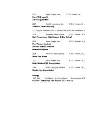 2002. Baker Hughes Inteq. P.O.S, Trinidad, W. I.
PressTEQ Level II
Advantage for SLS
2001. PetrEX International Inc. P.O.S, Trinidad, W. I.
Technical Limits Workshop
 Technical limits workshop for drilling of the HTHP well Red Mango 2
2001. Aberdeen Drilling School P.O.S., Trinidad, W. I.
High Temperature/ High Pressure Drilling School
2001. Baker Hughes Inteq P.O.S., Trinidad, W. I.
Pore Pressure Analasis
Advance Drillbyte Software
HP FID Gas System
2001. Aberdeen Drilling School P.O.S., Trinidad, W. I.
Stuck Pipe School
2000. Baker Hughes Inteq P.O.S., Trinidad, W. I.
Basic Wireline/MWD Interpretation
1998. STAG Geological Services P.O.S., Trinidad, W. I.
Wireline Log Interpretation
Geology
1990-1995. The University of the West Indies Mona. Jamaica, W. I.
Bachelor Of Science with Second Class Honors
 