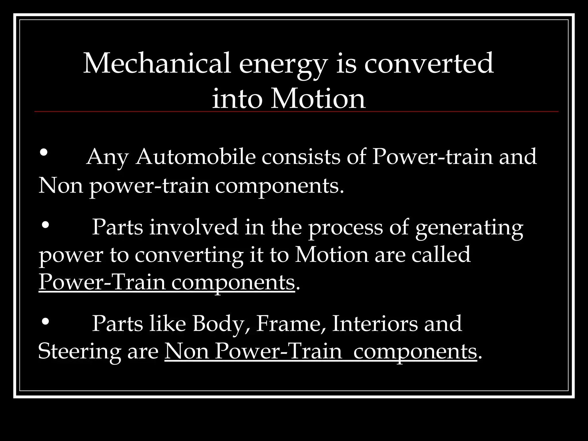 Mechanical energy is converted into Motion Any Automobile consists of Power-train and Non power-train components. Parts involved in the process of generating power to converting it to Motion are called  Power-Train components . Parts like Body, Frame, Interiors and Steering are  Non Power-Train  components . 