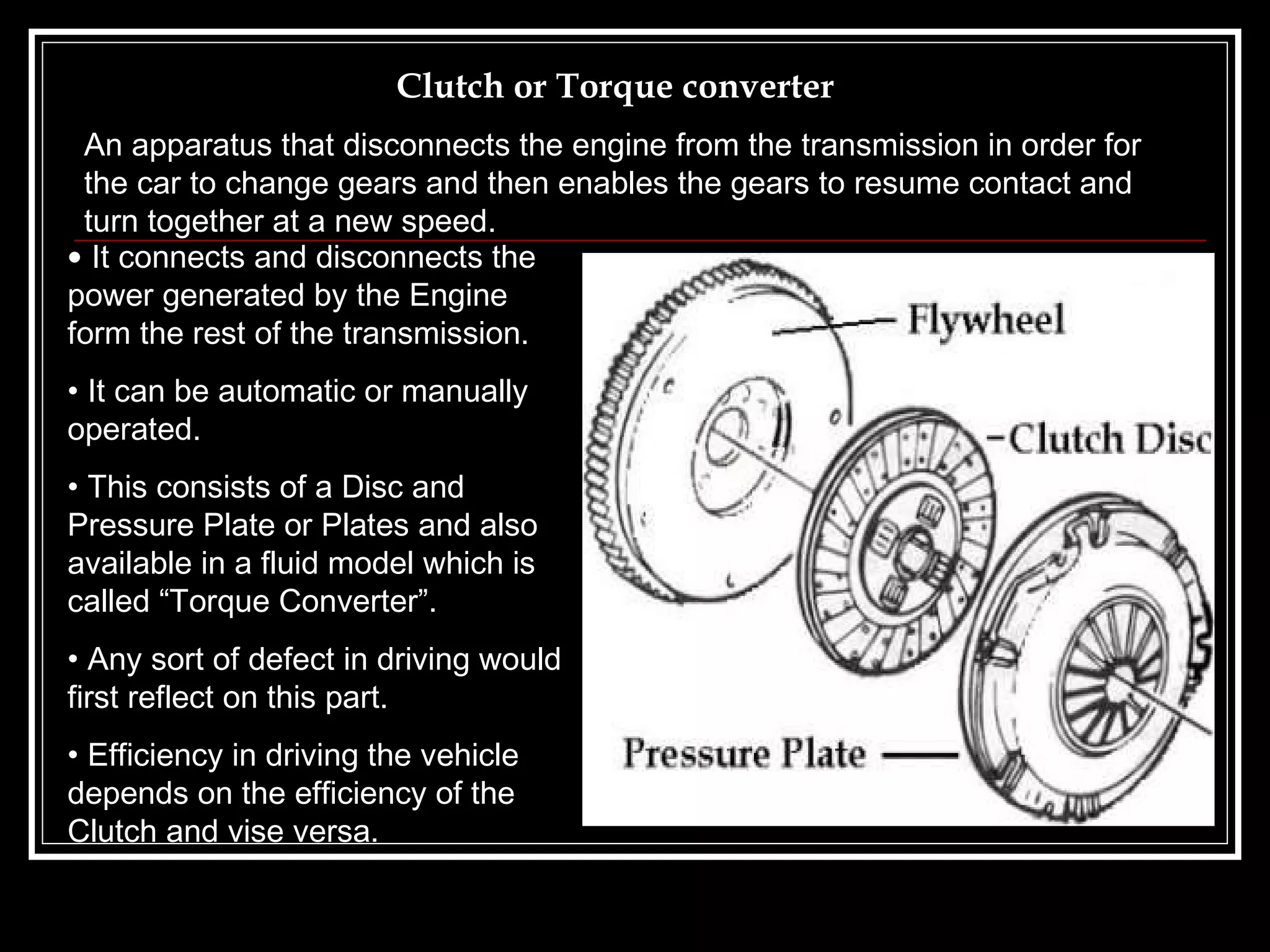 Clutch or Torque converter It connects and disconnects the power generated by the Engine form the rest of the transmission. It can be automatic or manually operated. This consists of a Disc and Pressure Plate or Plates and also available in a fluid model which is called “Torque Converter”. Any sort of defect in driving would first reflect on this part.  Efficiency in driving the vehicle depends on the efficiency of the Clutch and vise versa. An apparatus that disconnects the engine from the transmission in order for the car to change gears and then enables the gears to resume contact and turn together at a new speed.   