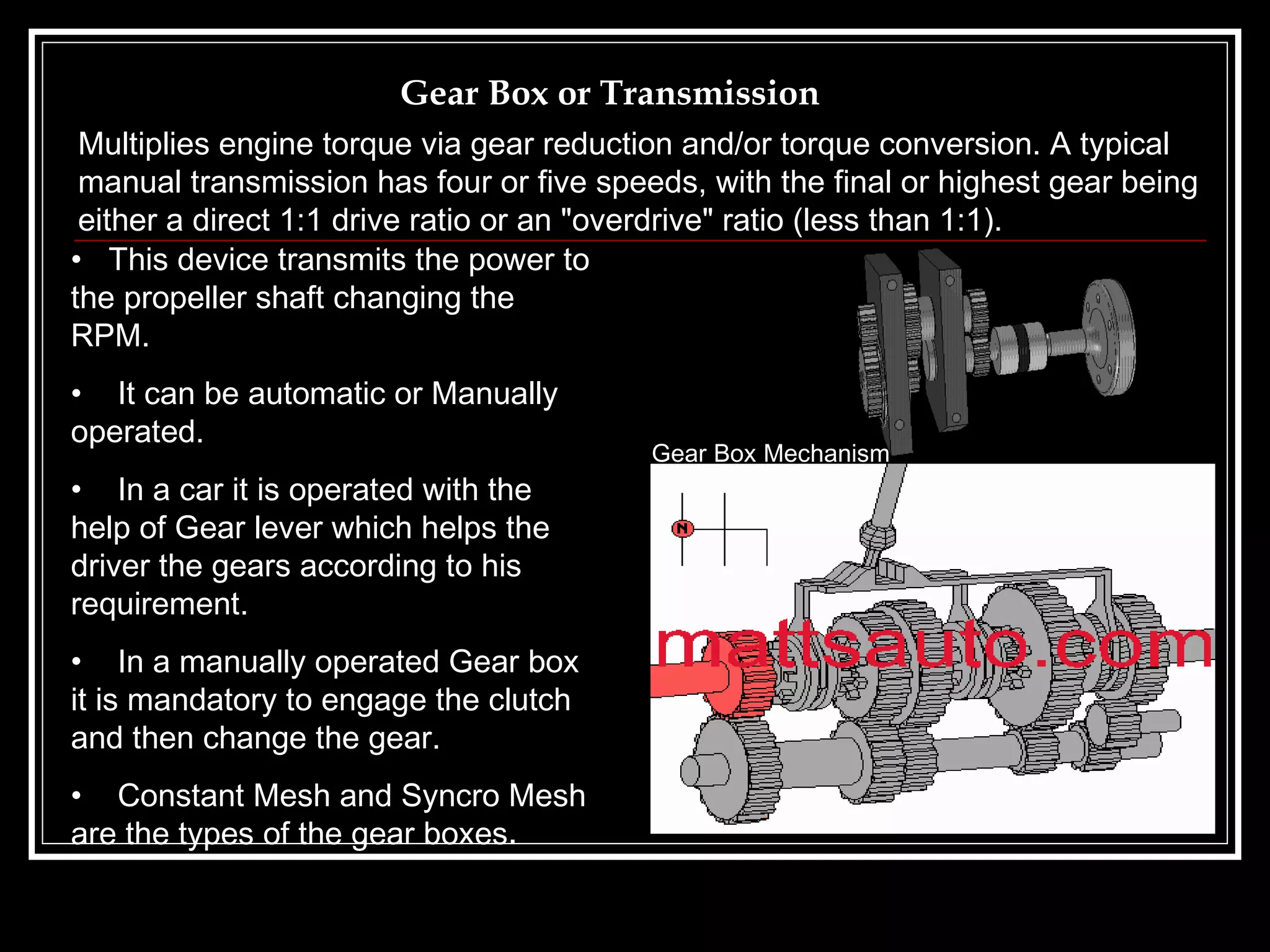 Gear Box or Transmission This device transmits the power to the propeller shaft changing the  RPM. It can be automatic or Manually operated. In a car it is operated with the help of Gear lever which helps the driver the gears according to his requirement. In a manually operated Gear box it is mandatory to engage the clutch and then change the gear. Constant Mesh and Syncro Mesh are the types of the gear boxes . Multiplies engine torque via gear reduction and/or torque conversion. A typical manual transmission has four or five speeds, with the final or highest gear being either a direct 1:1 drive ratio or an "overdrive" ratio (less than 1:1).   Gear Box Mechanism 