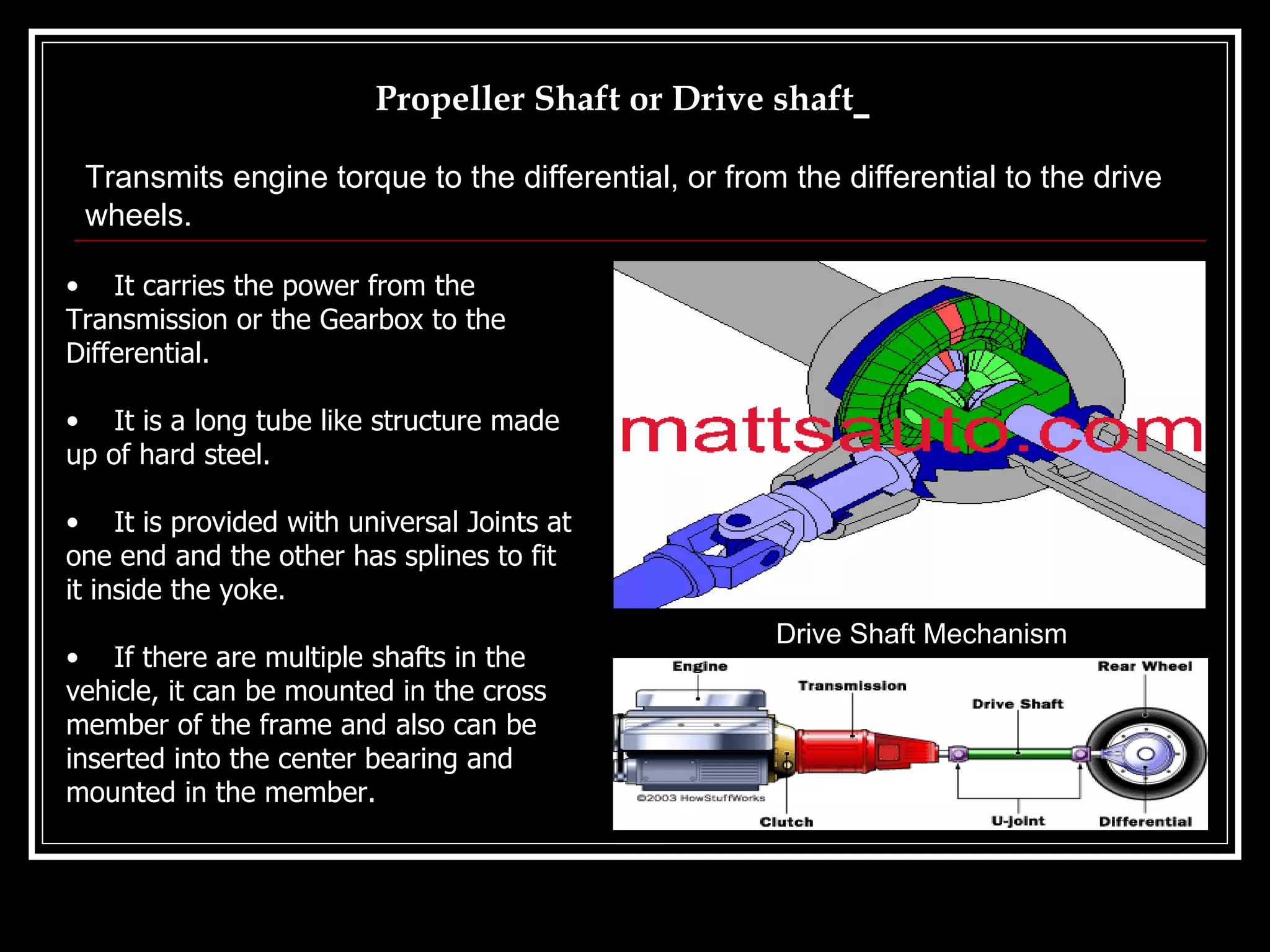 Propeller Shaft or Drive shaft   It carries the power from the Transmission or the Gearbox to the Differential. It is a long tube like structure made up of hard steel. It is provided with universal Joints at one end and the other has splines to fit it inside the yoke. If there are multiple shafts in the vehicle, it can be mounted in the cross member of the frame and also can be inserted into the center bearing and mounted in the member. Drive Shaft Mechanism Transmits engine torque to the differential, or from the differential to the drive wheels.   