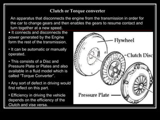 Clutch or Torque converter It connects and disconnects the power generated by the Engine form the rest of the transmission. It can be automatic or manually operated. This consists of a Disc and Pressure Plate or Plates and also available in a fluid model which is called “Torque Converter”. Any sort of defect in driving would first reflect on this part.  Efficiency in driving the vehicle depends on the efficiency of the Clutch and vise versa. An apparatus that disconnects the engine from the transmission in order for the car to change gears and then enables the gears to resume contact and turn together at a new speed.   