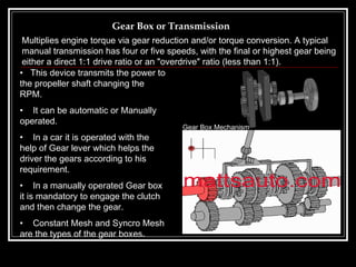 Gear Box or Transmission This device transmits the power to the propeller shaft changing the  RPM. It can be automatic or Manually operated. In a car it is operated with the help of Gear lever which helps the driver the gears according to his requirement. In a manually operated Gear box it is mandatory to engage the clutch and then change the gear. Constant Mesh and Syncro Mesh are the types of the gear boxes . Multiplies engine torque via gear reduction and/or torque conversion. A typical manual transmission has four or five speeds, with the final or highest gear being either a direct 1:1 drive ratio or an "overdrive" ratio (less than 1:1).   Gear Box Mechanism 