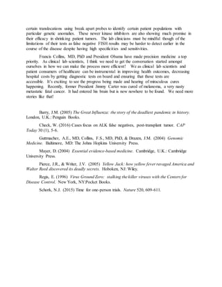 certain translocations using break apart probes to identify certain patient populations with
particular genetic anomalies. These newer kinase inhibitors are also showing much promise in
their efficacy in shrinking patient tumors. The lab clinicians must be mindful though of the
limitations of their tests as false negative FISH results may be harder to detect earlier in the
course of the disease despite having high specificities and sensitivities.
Francis Collins, MD, PhD and President Obama have made precision medicine a top
priority. As clinical lab scientists, I think we need to get the conversation started amongst
ourselves in how we can make the process more efficient! We as clinical lab scientists and
patient consumers of healthcare can be instrumental in improving health outcomes, decreasing
hospital costs by getting diagnostic tests on board and ensuring that those tests are
accessible. It’s exciting to see the progress being made and hearing of miraculous cures
happening. Recently, former President Jimmy Carter was cured of melanoma, a very nasty
metastatic fatal cancer. It had entered his brain but is now nowhere to be found. We need more
stories like that!
Barry, J.M. (2005) The Great Influenza: the story of the deadliest pandemic in history.
London, U.K.: Penguin Books.
Check, W. (2016) Cases focus on ALK false negatives, post-transplant tumor. CAP
Today 30 (1), 5-6.
Guttmacher, A.E., MD, Collins, F.S., MD, PhD, & Drazen, J.M. (2004) Genomic
Medicine. Baltimore, MD: The Johns Hopkins University Press.
Mayer, D. (2004) Essential evidence-based medicine. Cambridge, U.K.: Cambridge
University Press.
Pierce, J.R., & Writer, J.V. (2005) Yellow Jack: how yellow fever ravaged America and
Walter Reed discovered its deadly secrets. Hoboken, NJ: Wiley.
Regis, E. (1996) Virus Ground Zero: stalking the killer viruses with the Centers for
Disease Control. New York, NY:Pocket Books.
Schork, N.J. (2015) Time for one-person trials. Nature 520, 609-611.
 