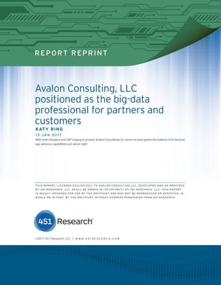 REPORT REPRINT
Avalon Consulting, LLC
positioned as the big-data
professional for partners and
customers
KATY RING
13 JAN 2017
With both Cloudera and SAP singing its praises, Avalon Consulting LLC seems to have gotten the balance of its technol-
ogy advisory capabilities just about right.
©2017 451 Research, LLC | W W W. 4 5 1 R E S E A R C H . C O M
THIS REPORT, LICENSED EXCLUSIVELY TO AVALON CONSULTING LLC, DEVELOPED AND AS PROVIDED
BY 451 RESEARCH, LLC, SHALL BE OWNED IN ITS ENTIRETY BY 451 RESEARCH, LLC. THIS REPORT
IS SOLELY INTENDED FOR USE BY THE RECIPIENT AND MAY NOT BE REPRODUCED OR REPOSTED, IN
WHOLE OR IN PART, BY THE RECIPIENT, WITHOUT EXPRESS PERMISSION FROM 451 RESEARCH.
 