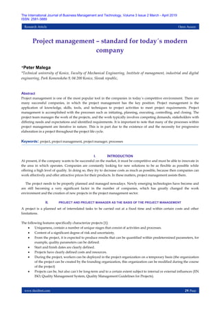 www.theijbmt.com 29| Page
The International Journal of Business Management and Technology, Volume 3 Issue 2 March - April 2019
ISSN: 2581-3889
Research Article Open Access
Project management – standard for today´s modern
company
*Peter Malega
*Technical university of Kosice, Faculty of Mechanical Engineering, Institute of management, industrial and digital
engineering, Park Komenskeho 9, 04 200 Kosice, Slovak republic,
Abstract
Project management is one of the most popular tool in the companies in today´s competitive environment. There are
many successful companies, in which the project management has the key position. Project management is the
application of knowledge, skills, tools, and techniques to project activities to meet project requirements. Project
management is accomplished with the processes such as initiating, planning, executing, controlling, and closing. The
project team manages the work of the projects, and the work typically involves competing demands, stakeholders with
differing needs and expectations and identified requirements. It is important to note that many of the processes within
project management are iterative in nature. This is in part due to the existence of and the necessity for progressive
elaboration in a project throughout the project life cycle.
Keywords: project, project management, project manager, processes
I. INTRODUCTION
At present, if the company wants to be successful on the market, it must be competitive and must be able to innovate in
the area in which operates. Companies are constantly looking for new solutions to be as flexible as possible while
offering a high level of quality. In doing so, they try to decrease costs as much as possible, because then companies can
work effectively and offer attractive prices for their products. In these matters, project management assists them.
The project needs to be properly planned and managed nowadays. Newly emerging technologies have become and
are still becoming a very significant factor in the number of companies, which has greatly changed the work
environment and the creation of new projects in the project management sector.
II. PROJECT AND PROJECT MANAGER AS THE BASIS OF THE PROJECT MANAGEMENT
A project is a planned set of interrelated tasks to be carried out at a fixed time and within certain costs and other
limitations.
The following features specifically characterize projects [1]:
 Uniqueness, contain a number of unique stages that consist of activities and processes.
 Content of a significant degree of risk and uncertainty.
 From the project, it is expected to produce results that can be quantified within predetermined parameters, for
example, quality parameters can be defined.
 Start and finish dates are clearly defined.
 Projects have clearly defined costs and resources.
 During the project, workers can be deployed in the project organization on a temporary basis (the organization
of the project can be created by the founding organization, this organization can be modified during the course
of the project)
 Projects can be, but also can´t be long-term and to a certain extent subject to internal or external influences (EN
ISO, Quality Management System, Quality Management Guidelines for Projects).
 