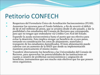 Petitorio CONFECH Reapertura del Formulario Único de Acreditación Socioeconómica (FUAS).  Aumentar los recursos para el Fondo Solidario, a fin de revertir el déficit de de 16 mil millones de pesos, que se arrastra desde el año pasado, y dar la posibilidad a los estudiantes del Consejo de Rectores que corresponda, para que no tengan que endeudarse vía Crédito Con Aval del Estado. Expandir la ayuda socioeconómica hasta el punto que sea efectiva para evitar la deserción. Esto implica otorgar un beneficio de 113.000 pesos, tomando en consideración los cotos de alojamiento, materiales y transporte de los estudiantes damnificados. El ítem alimentación puede cubrirse con un aumento de la BAES que desde su implementación mantiene prácticamente el mismo monto. Transferir directamente los beneficios a las Universidades del Consejo de Rectores, para aprovechar las potencialidades de las instituciones en cuanto a catastro de problemas socioeconómicos y asignación de beneficios, instrumentos que son mucho más efectivos que los que poseen otros organismos.  