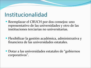 Institucionalidad Reemplazar el CRUCH por dos consejos: uno representativo de las universidades y otro de las instituciones terciarias no universitarias. Flexibilizar la gestión académica, administrativa y financiera de las universidades estatales. Dotar a las universidades estatales de “gobiernos corporativos”. 
