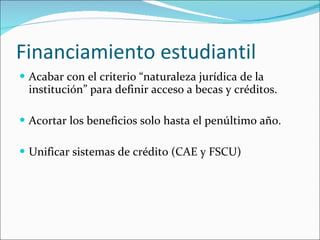 Financiamiento estudiantil Acabar con el criterio “naturaleza jurídica de la institución” para definir acceso a becas y créditos. Acortar los beneficios solo hasta el penúltimo año. Unificar sistemas de crédito (CAE y FSCU) 