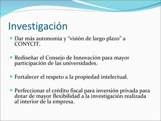 Investigación Dar más autonomía y “visión de largo plazo” a CONYCIT. Rediseñar el Consejo de Innovación para mayor participación de las universidades. Fortalecer el respeto a la propiedad intelectual. Perfeccionar el crédito fiscal para inversión privada para dotar de mayor flexibilidad a la investigación realizada al interior de la empresa. 