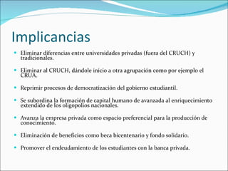 Implicancias Eliminar diferencias entre universidades privadas (fuera del CRUCH) y tradicionales. Eliminar al CRUCH, dándole inicio a otra agrupación como por ejemplo el CRUA. Reprimir procesos de democratización del gobierno estudiantil. Se subordina la formación de capital humano de avanzada al enriquecimiento extendido de los oligopolios nacionales. Avanza la empresa privada como espacio preferencial para la producción de conocimiento. Eliminación de beneficios como beca bicentenario y fondo solidario. Promover el endeudamiento de los estudiantes con la banca privada. 