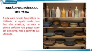 FUNÇÃO PRAGMÁTICA OU
UTILITÁRIA
A arte com função Pragmática ou
Utilitária é aquela usada para
fins não artísticos, ou seja, o
objeto artístico não possui valor
em si mesmo, mas a partir de sua
utilidade.
13
 
