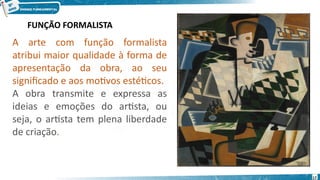 A arte com função formalista
atribui maior qualidade à forma de
apresentação da obra, ao seu
significado e aos motivos estéticos.
A obra transmite e expressa as
ideias e emoções do artista, ou
seja, o artista tem plena liberdade
de criação.
FUNÇÃO FORMALISTA
17
 