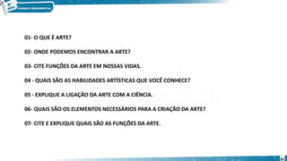 01- O QUE É ARTE?
02- ONDE PODEMOS ENCONTRAR A ARTE?
03- CITE FUNÇÕES DA ARTE EM NOSSAS VIDAS.
04 - QUAIS SÃO AS HABILIDADES ARTÍSTICAS QUE VOCÊ CONHECE?
05 - EXPLIQUE A LIGAÇÃO DA ARTE COM A CIÊNCIA.
06- QUAIS SÃO OS ELEMENTOS NECESSÁRIOS PARA A CRIAÇÃO DA ARTE?
07- CITE E EXPLIQUE QUAIS SÃO AS FUNÇÕES DA ARTE.
44
 