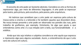 O conceito de arte pode ser bastante abstrato. Considera-se arte as formas de
representar algo, por meio de diferentes linguagens. A arte pode se expressar
pelo teatro, pela pintura, pela escultura, pela poesia, pela arquitetura.
Há teóricos que acreditam que a arte pode ser expressa pela cultura de
massa como o cinema e a televisão e há também aqueles que discordam disso.
No nosso tempo presente a arte pode ser observada nas paredes das ruas, pelo
trabalho de grafiteiros, por exemplo. Entretanto, há algo que pauta o que
entendemos como arte: é a sua relação com o belo, sua funcionabilidade e a
estética.
Ainda que isto seja relativo e subjetivo considera-se arte aquilo que expressa
e representa algo para alguma sociedade. Assim, o entendimento do que é arte
varia de cultura em cultura.
6
 
