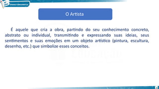 O Artista
É aquele que cria a obra, partindo do seu conhecimento concreto,
abstrato ou individual, transmitindo e expressando suas ideias, seus
sentimentos e suas emoções em um objeto artístico (pintura, escultura,
desenho, etc.) que simbolize esses conceitos.
O Artista
9
 